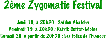 2ème Zygomatic Festival

Jeudi 18, à 20h30 : Saïdou Abatcha
Vendredi 19, à 20h30 : Patrik Cottet-Moine
Samedi 20, à partir de 20h30 : Les toiles de l’humour