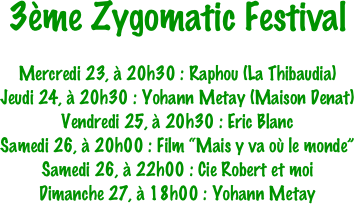 3ème Zygomatic Festival

Mercredi 23, à 20h30 : Raphou (La Thibaudia)
Jeudi 24, à 20h30 : Yohann Metay (Maison Denat)
Vendredi 25, à 20h30 : Eric Blanc
Samedi 26, à 20h00 : Film “Mais y va où le monde”
Samedi 26, à 22h00 : Cie Robert et moi
Dimanche 27, à 18h00 : Yohann Metay
