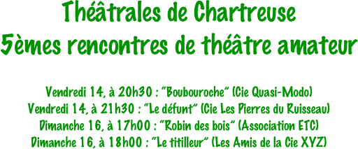 Théâtrales de Chartreuse
5èmes rencontres de théâtre amateur

Vendredi 14, à 20h30 : “Boubouroche” (Cie Quasi-Modo)
Vendredi 14, à 21h30 : “Le défunt” (Cie Les Pierres du Ruisseau)
Dimanche 16, à 17h00 : “Robin des bois” (Association ETC)
Dimanche 16, à 18h00 : “Le titilleur” (Les Amis de la Cie XYZ)