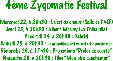4ème Zygomatic Festival

Mercredi 22, à 20h30 : Le cri du chœur (Salle de l’AEP)
Jeudi 23, à 20h30 : Albert Meslay (La Thibaudia)
Vendredi 24, à 20h30 : Gabriel
Samedi 25, à 20h30 : Le grandiloquent moustache poésie club
Dimanche 26, à 17h30 : Projections “Drôles de courts”
Dimanche 26, à 20h30 : Film “Mon pire cauchemar”