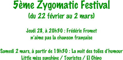 5ème Zygomatic Festival
(du 22 février au 2 mars)

Jeudi 28, à 20h30 : Frédéric Fromet 
n’aime pas la chanson française

Samedi 2 mars, à partir de 19h30 : La nuit des toiles d’humour
Little miss sunshine / Touristes / El Chino