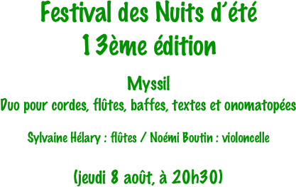Festival des Nuits d’été
13ème édition

Myssil
Duo pour cordes, flûtes, baffes, textes et onomatopées

Sylvaine Hélary : flûtes / Noémi Boutin : violoncelle


(jeudi 8 août, à 20h30)