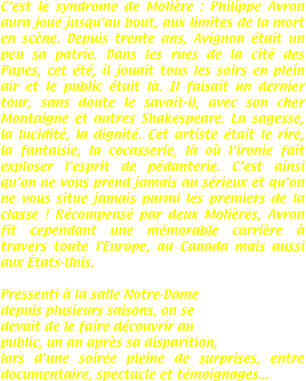 C’est le syndrome de Molière : Philippe Avron aura joué jusqu’au bout, aux limites de la mort en scène. Depuis trente ans, Avignon était un peu sa patrie. Dans les rues de la cité des Papes, cet été, il jouait tous les soirs en plein air et le public était là. Il faisait un dernier tour, sans doute le savait-il, avec son cher Montaigne et autres Shakespeare. La sagesse, la lucidité, la dignité. Cet artiste était le rire, la fantaisie, la cocasserie, là où l’ironie fait exploser l’esprit de pédanterie. C’est ainsi qu’on ne vous prend jamais au sérieux et qu’on ne vous situe jamais parmi les premiers de la classe ! Récompensé par deux Molières, Avron fit cependant une mémorable carrière à travers toute l'Europe, au Canada mais aussi aux États-Unis.

Pressenti à la salle Notre-Dame
depuis plusieurs saisons, on se
devait de le faire découvrir au
public, un an après sa disparition,
lors d’une soirée pleine de surprises, entre documentaire, spectacle et témoignages...