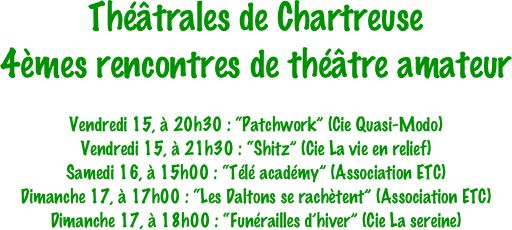 Théâtrales de Chartreuse
4èmes rencontres de théâtre amateur

Vendredi 15, à 20h30 : “Patchwork” (Cie Quasi-Modo)
Vendredi 15, à 21h30 : “Shitz” (Cie La vie en relief)
Samedi 16, à 15h00 : “Télé académy” (Association ETC)
Dimanche 17, à 17h00 : “Les Daltons se rachètent” (Association ETC)
Dimanche 17, à 18h00 : “Funérailles d’hiver” (Cie La sereine)