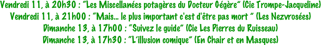 Vendredi 11, à 20h30 : “Les Miscellanées potagères du Docteur Gégère” (Cie Trompe-Jacqueline)
Vendredi 11, à 21h00 : “Mais... le plus important c'est d'être pas mort ” (Les Nezvrosées) 
Dimanche 13, à 17h00 : “Suivez le guide” (Cie Les Pierres du Ruisseau)
Dimanche 13, à 17h30 : “L’illusion comique” (En Chair et en Masques)