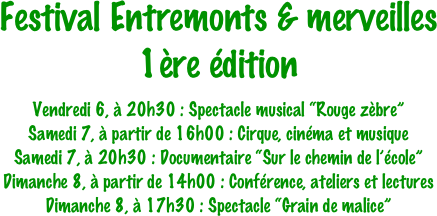 Festival Entremonts & merveilles
1ère édition

Vendredi 6, à 20h30 : Spectacle musical “Rouge zèbre”
Samedi 7, à partir de 16h00 : Cirque, cinéma et musique
Samedi 7, à 20h30 : Documentaire “Sur le chemin de l’école”
Dimanche 8, à partir de 14h00 : Conférence, ateliers et lectures
Dimanche 8, à 17h30 : Spectacle “Grain de malice”