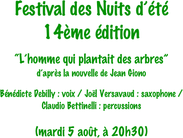 Festival des Nuits d’été
14ème édition

“L’homme qui plantait des arbres”
d’après la nouvelle de Jean Giono

Bénédicte Debilly : voix / Joël Versavaud : saxophone / 
Claudio Bettinelli : percussions

(mardi 5 août, à 20h30)