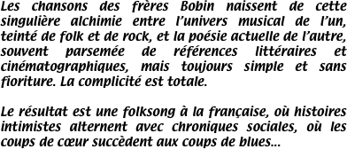 Les chansons des frères Bobin naissent de cette singulière alchimie entre l’univers musical de l’un, teinté de folk et de rock, et la poésie actuelle de l’autre, souvent parsemée de références littéraires et cinématographiques, mais toujours simple et sans fioriture. La complicité est totale.

Le résultat est une folksong à la française, où histoires intimistes alternent avec chroniques sociales, où les coups de cœur succèdent aux coups de blues...