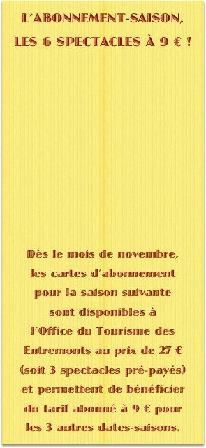 L’ABONNEMENT-SAISON, 
LES 6 SPECTACLES À 9 € !











Dès le mois de novembre, 
les cartes d’abonnement 
pour la saison suivante 
sont disponibles à 
l’Office du Tourisme des Entremonts au prix de 27 € (soit 3 spectacles pré-payés) 
et permettent de bénéficier 
du tarif abonné à 9 € pour 
les 3 autres dates-saisons.