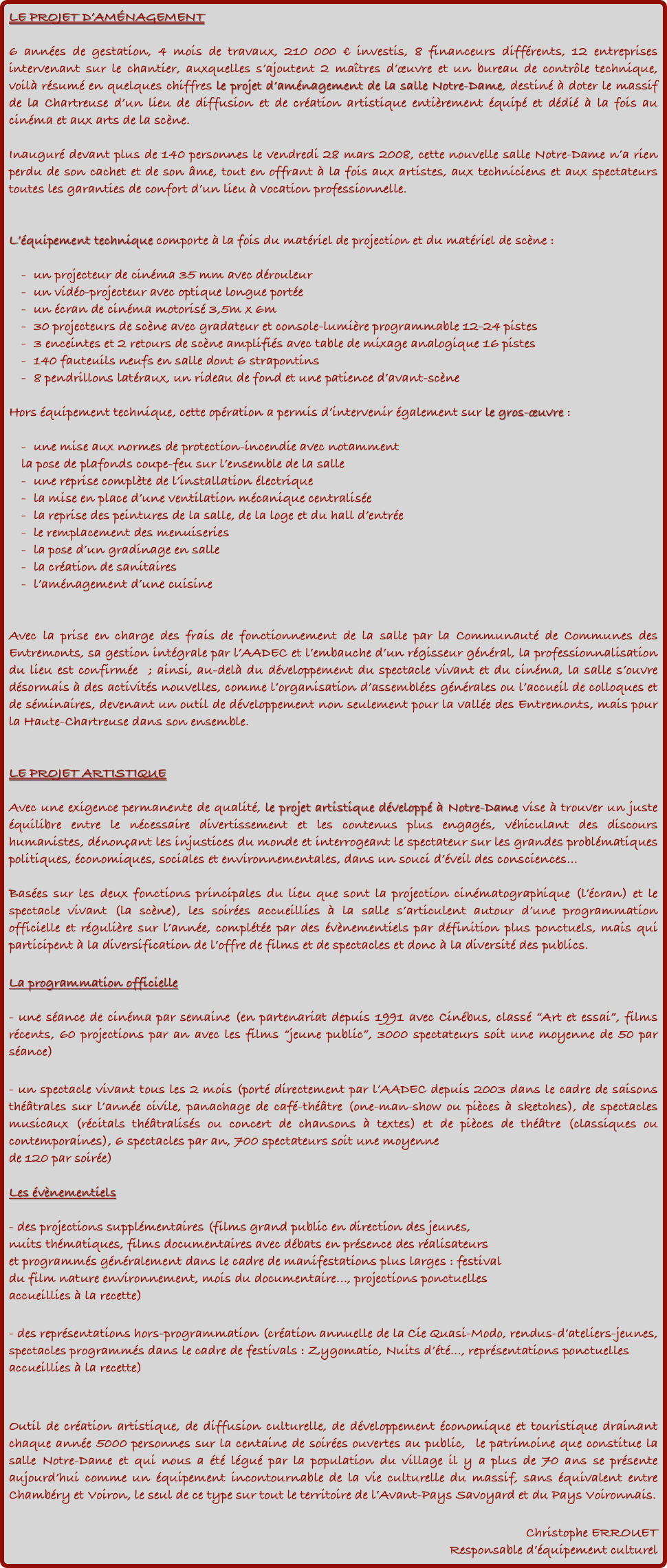 LE PROJET D’AMÉNAGEMENT

6 années de gestation, 4 mois de travaux, 210 000 € investis, 8 financeurs différents, 12 entreprises intervenant sur le chantier, auxquelles s’ajoutent 2 maîtres d’œuvre et un bureau de contrôle technique, voilà résumé en quelques chiffres le projet d’aménagement de la salle Notre-Dame, destiné à doter le massif de la Chartreuse d’un lieu de diffusion et de création artistique entièrement équipé et dédié à la fois au cinéma et aux arts de la scène.

Inauguré devant plus de 140 personnes le vendredi 28 mars 2008, cette nouvelle salle Notre-Dame n’a rien perdu de son cachet et de son âme, tout en offrant à la fois aux artistes, aux techniciens et aux spectateurs toutes les garanties de confort d’un lieu à vocation professionnelle.


L’équipement technique comporte à la fois du matériel de projection et du matériel de scène :

-	un projecteur de cinéma 35 mm avec dérouleur
-	un vidéo-projecteur avec optique longue portée
-	un écran de cinéma motorisé 3,5m x 6m
-	30 projecteurs de scène avec gradateur et console-lumière programmable 12-24 pistes 
-	3 enceintes et 2 retours de scène amplifiés avec table de mixage analogique 16 pistes 
-	140 fauteuils neufs en salle dont 6 strapontins
-	8 pendrillons latéraux, un rideau de fond et une patience d’avant-scène

Hors équipement technique, cette opération a permis d’intervenir également sur le gros-œuvre :

-	une mise aux normes de protection-incendie avec notamment 
la pose de plafonds coupe-feu sur l’ensemble de la salle
-	une reprise complète de l’installation électrique
-	la mise en place d’une ventilation mécanique centralisée
-	la reprise des peintures de la salle, de la loge et du hall d’entrée
-	le remplacement des menuiseries
-	la pose d’un gradinage en salle
-	la création de sanitaires
-	l’aménagement d’une cuisine


Avec la prise en charge des frais de fonctionnement de la salle par la Communauté de Communes des Entremonts, sa gestion intégrale par l’AADEC et l’embauche d’un régisseur général, la professionnalisation du lieu est confirmée  ; ainsi, au-delà du développement du spectacle vivant et du cinéma, la salle s’ouvre désormais à des activités nouvelles, comme l’organisation d’assemblées générales ou l’accueil de colloques et de séminaires, devenant un outil de développement non seulement pour la vallée des Entremonts, mais pour la Haute-Chartreuse dans son ensemble.


LE PROJET ARTISTIQUE

Avec une exigence permanente de qualité, le projet artistique développé à Notre-Dame vise à trouver un juste équilibre entre le nécessaire divertissement et les contenus plus engagés, véhiculant des discours humanistes, dénonçant les injustices du monde et interrogeant le spectateur sur les grandes problématiques politiques, économiques, sociales et environnementales, dans un souci d’éveil des consciences… 

Basées sur les deux fonctions principales du lieu que sont la projection cinématographique (l’écran) et le spectacle vivant (la scène), les soirées accueillies à la salle s’articulent autour d’une programmation officielle et régulière sur l’année, complétée par des évènementiels par définition plus ponctuels, mais qui participent à la diversification de l’offre de films et de spectacles et donc à la diversité des publics.

La programmation officielle

- une séance de cinéma par semaine (en partenariat depuis 1991 avec Cinébus, classé “Art et essai”, films récents, 60 projections par an avec les films “jeune public”, 3000 spectateurs soit une moyenne de 50 par séance)

- un spectacle vivant tous les 2 mois (porté directement par l’AADEC depuis 2003 dans le cadre de saisons théâtrales sur l’année civile, panachage de café-théâtre (one-man-show ou pièces à sketches), de spectacles musicaux (récitals théâtralisés ou concert de chansons à textes) et de pièces de théâtre (classiques ou contemporaines), 6 spectacles par an, 700 spectateurs soit une moyenne 
de 120 par soirée)

Les évènementiels

- des projections supplémentaires (films grand public en direction des jeunes, 
nuits thématiques, films documentaires avec débats en présence des réalisateurs 
et programmés généralement dans le cadre de manifestations plus larges : festival 
du film nature environnement, mois du documentaire..., projections ponctuelles 
accueillies à la recette)

- des représentations hors-programmation (création annuelle de la Cie Quasi-Modo, rendus-d’ateliers-jeunes, spectacles programmés dans le cadre de festivals : Zygomatic, Nuits d’été..., représentations ponctuelles accueillies à la recette)


Outil de création artistique, de diffusion culturelle, de développement économique et touristique drainant chaque année 5000 personnes sur la centaine de soirées ouvertes au public,  le patrimoine que constitue la salle Notre-Dame et qui nous a été légué par la population du village il y a plus de 70 ans se présente aujourd’hui comme un équipement incontournable de la vie culturelle du massif, sans équivalent entre Chambéry et Voiron, le seul de ce type sur tout le territoire de l’Avant-Pays Savoyard et du Pays Voironnais.

Christophe ERROUET
Responsable d’équipement culturel