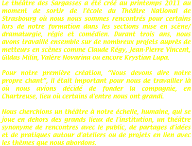 Le théâtre des Sargasses a été créé au printemps 2011 au moment de sortir de l'école du Théâtre National de Strasbourg où nous nous sommes rencontrés pour certains lors de notre formation dans les sections mise en scène/dramaturgie, régie et comédien. Durant trois ans, nous avons travaillé ensemble sur de nombreux projets auprès de metteurs en scènes comme Claude Régy, Jean-Pierre Vincent, Gildas Milin, Valère Novarina ou encore Krystian Lupa.

Pour notre première création, “Nous devons dire notre propre chant”, il était important pour nous de travailler là où nous avions décidé de fonder la compagnie, en Chartreuse, lieu où certains d'entre nous ont grandi.

Nous cherchions un théâtre à notre échelle, humaine, qui se joue en dehors des grands lieux de l'institution, un théâtre synonyme de rencontres avec le public, de partages d'idées et de pratiques autour d'ateliers ou de projets en lien avec les thèmes que nous abordons.